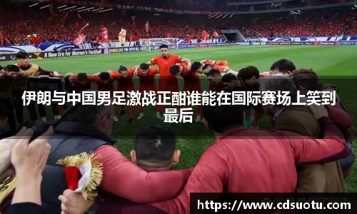 伊朗与中国男足激战正酣谁能在国际赛场上笑到最后